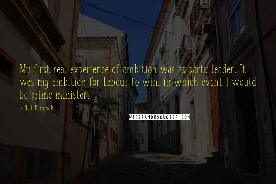Neil Kinnock Quotes: My first real experience of ambition was as party leader. It was my ambition for Labour to win, in which event I would be prime minister.