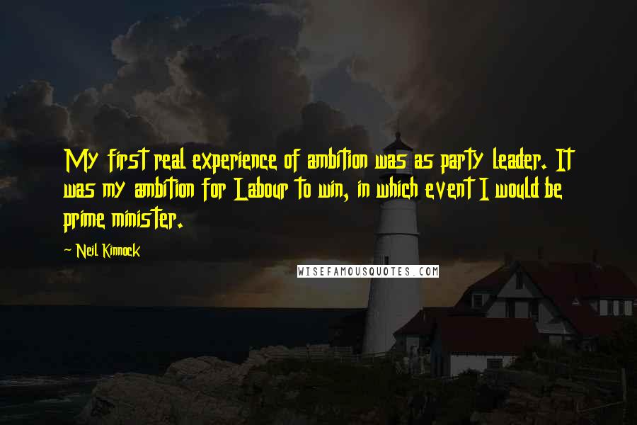 Neil Kinnock Quotes: My first real experience of ambition was as party leader. It was my ambition for Labour to win, in which event I would be prime minister.