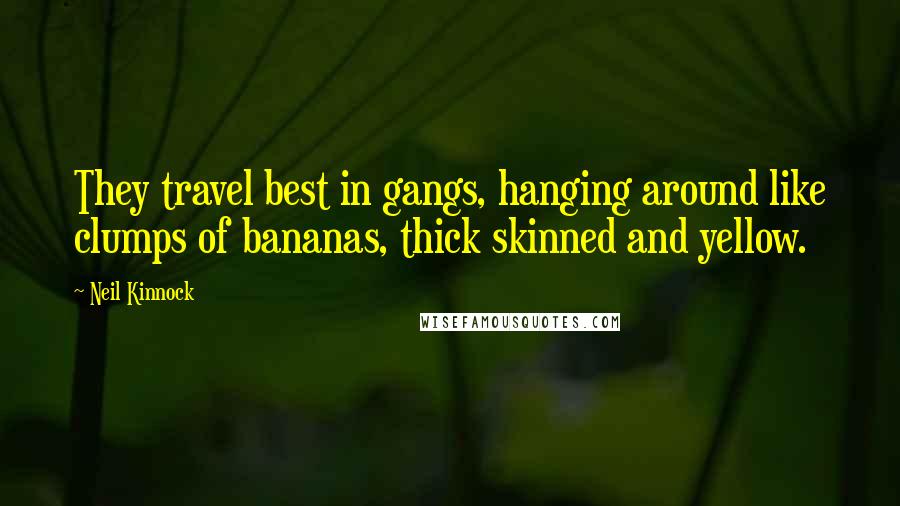 Neil Kinnock Quotes: They travel best in gangs, hanging around like clumps of bananas, thick skinned and yellow.