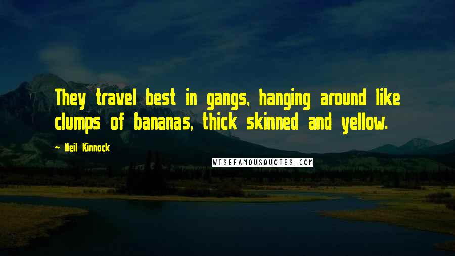 Neil Kinnock Quotes: They travel best in gangs, hanging around like clumps of bananas, thick skinned and yellow.