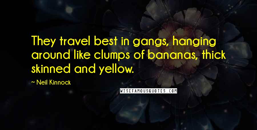 Neil Kinnock Quotes: They travel best in gangs, hanging around like clumps of bananas, thick skinned and yellow.