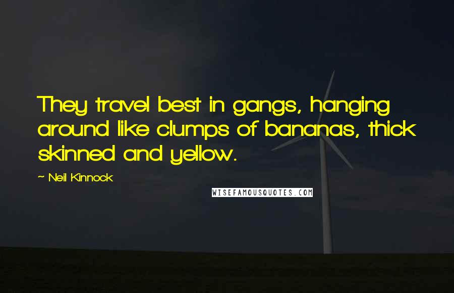 Neil Kinnock Quotes: They travel best in gangs, hanging around like clumps of bananas, thick skinned and yellow.