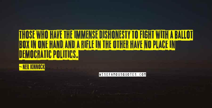 Neil Kinnock Quotes: Those who have the immense dishonesty to fight with a ballot box in one hand and a rifle in the other have no place in democratic politics.