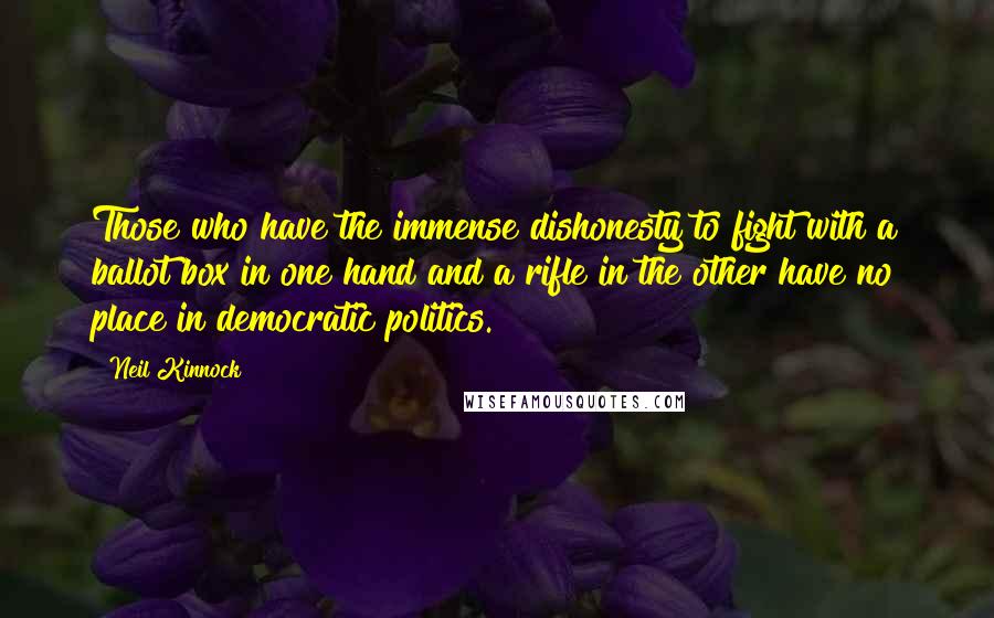 Neil Kinnock Quotes: Those who have the immense dishonesty to fight with a ballot box in one hand and a rifle in the other have no place in democratic politics.