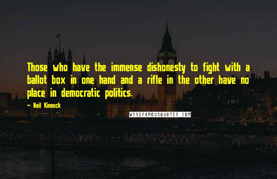 Neil Kinnock Quotes: Those who have the immense dishonesty to fight with a ballot box in one hand and a rifle in the other have no place in democratic politics.