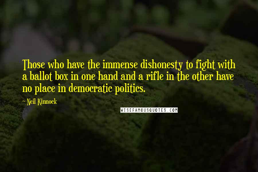 Neil Kinnock Quotes: Those who have the immense dishonesty to fight with a ballot box in one hand and a rifle in the other have no place in democratic politics.