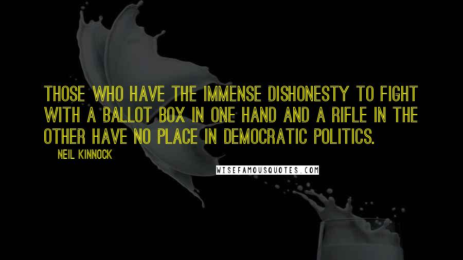 Neil Kinnock Quotes: Those who have the immense dishonesty to fight with a ballot box in one hand and a rifle in the other have no place in democratic politics.