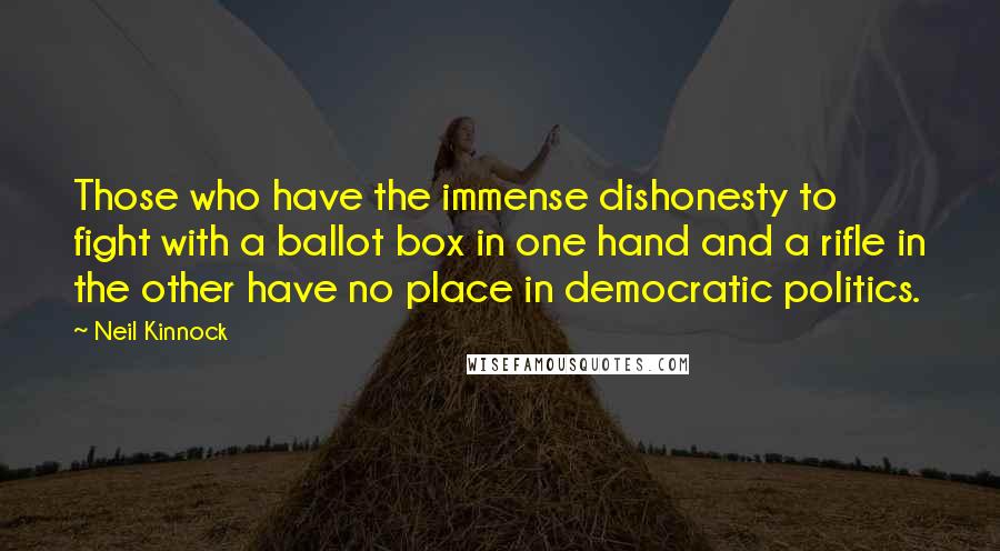 Neil Kinnock Quotes: Those who have the immense dishonesty to fight with a ballot box in one hand and a rifle in the other have no place in democratic politics.