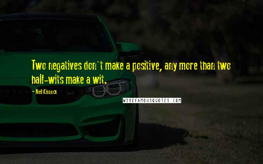 Neil Kinnock Quotes: Two negatives don't make a positive, any more than two half-wits make a wit.