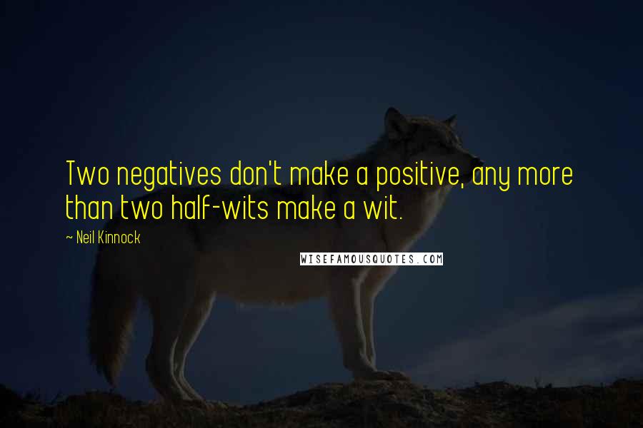 Neil Kinnock Quotes: Two negatives don't make a positive, any more than two half-wits make a wit.