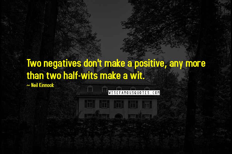 Neil Kinnock Quotes: Two negatives don't make a positive, any more than two half-wits make a wit.