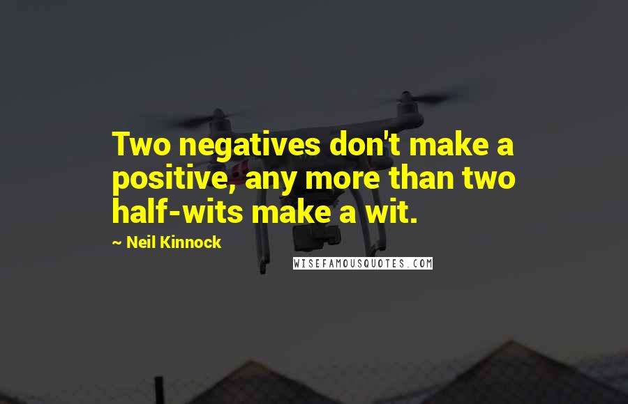 Neil Kinnock Quotes: Two negatives don't make a positive, any more than two half-wits make a wit.