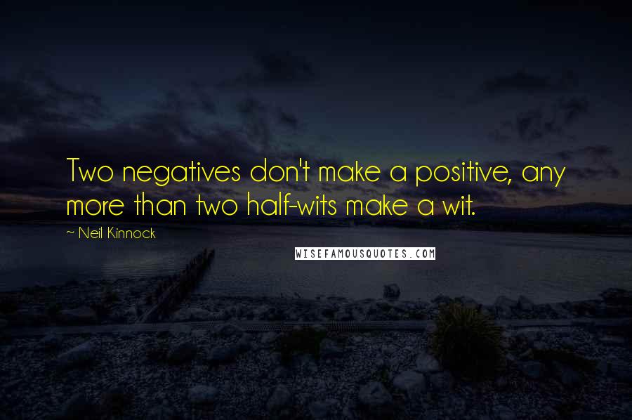 Neil Kinnock Quotes: Two negatives don't make a positive, any more than two half-wits make a wit.