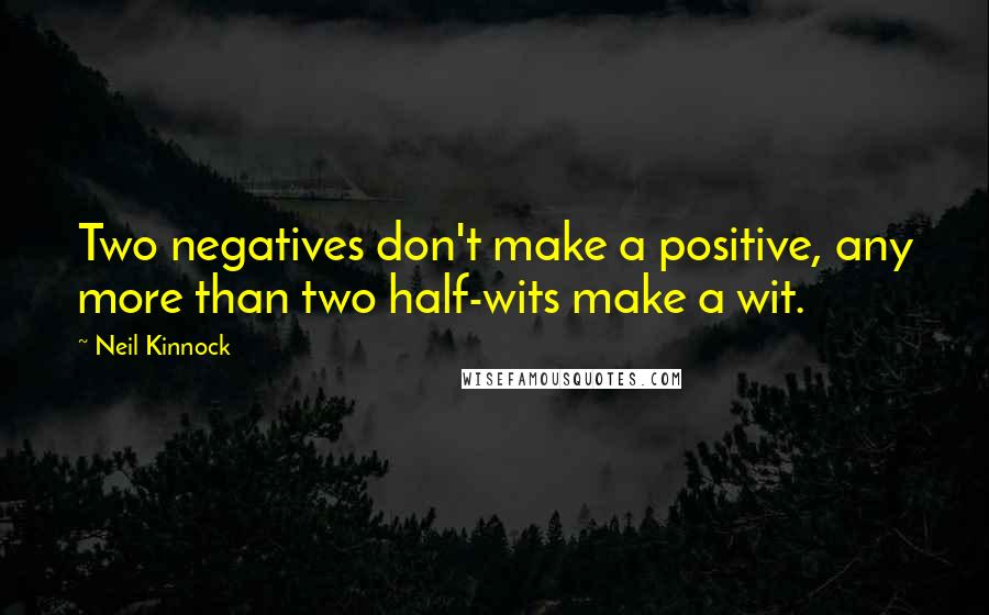 Neil Kinnock Quotes: Two negatives don't make a positive, any more than two half-wits make a wit.