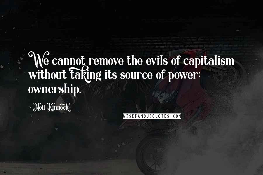 Neil Kinnock Quotes: We cannot remove the evils of capitalism without taking its source of power: ownership.