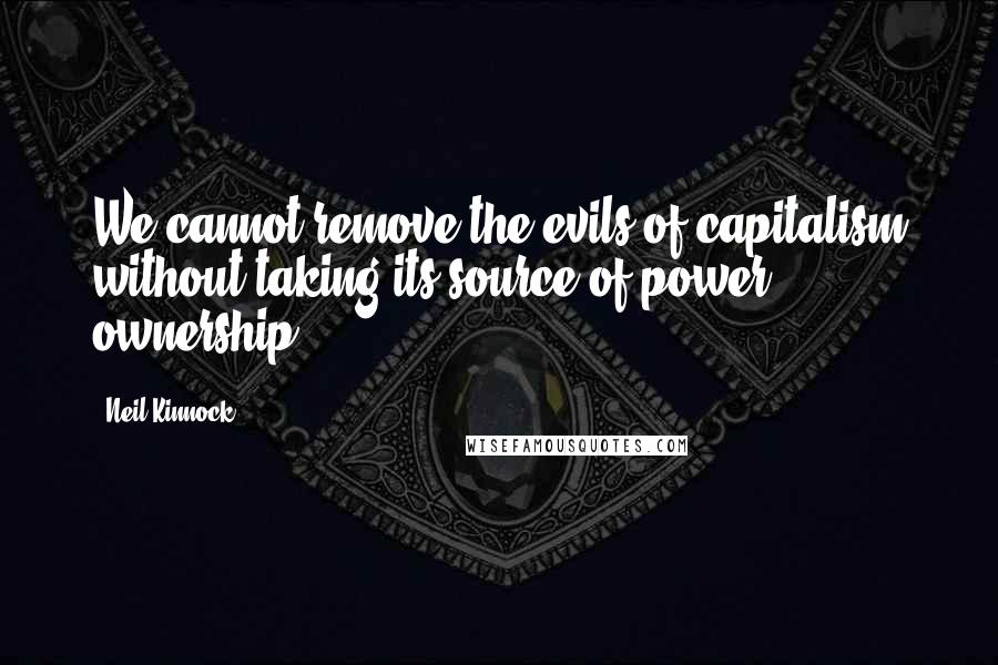 Neil Kinnock Quotes: We cannot remove the evils of capitalism without taking its source of power: ownership.