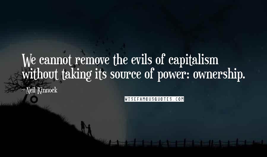 Neil Kinnock Quotes: We cannot remove the evils of capitalism without taking its source of power: ownership.