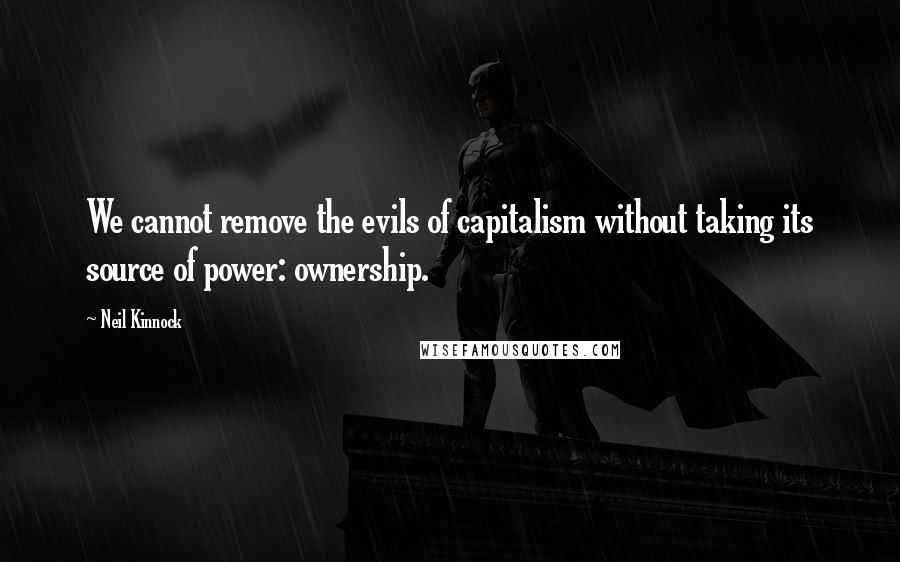 Neil Kinnock Quotes: We cannot remove the evils of capitalism without taking its source of power: ownership.