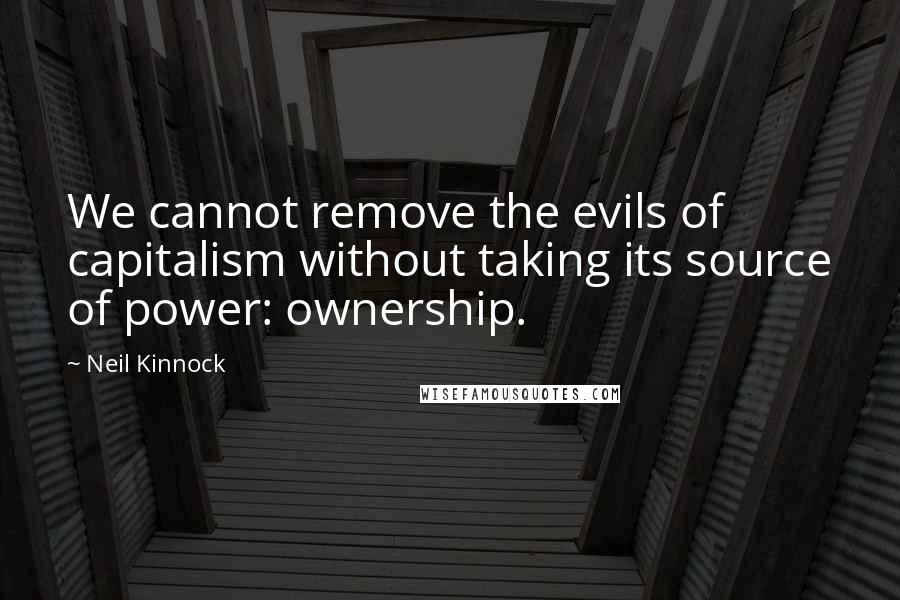 Neil Kinnock Quotes: We cannot remove the evils of capitalism without taking its source of power: ownership.