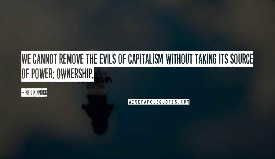 Neil Kinnock Quotes: We cannot remove the evils of capitalism without taking its source of power: ownership.