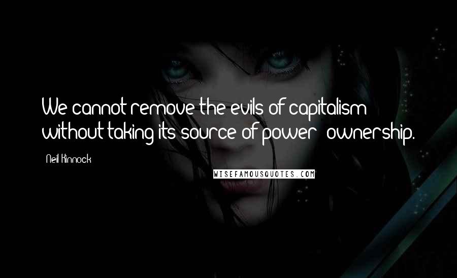 Neil Kinnock Quotes: We cannot remove the evils of capitalism without taking its source of power: ownership.