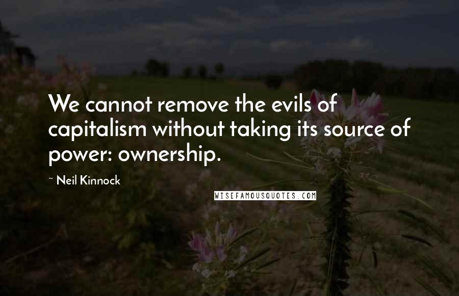 Neil Kinnock Quotes: We cannot remove the evils of capitalism without taking its source of power: ownership.