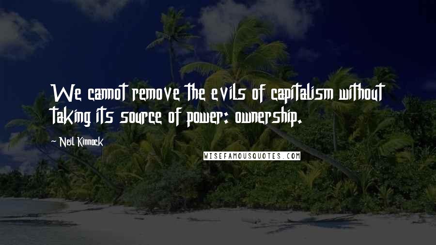 Neil Kinnock Quotes: We cannot remove the evils of capitalism without taking its source of power: ownership.