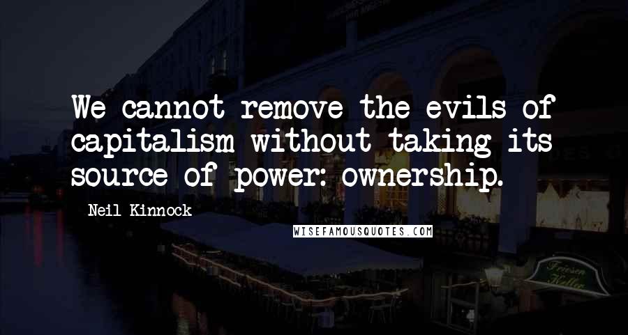 Neil Kinnock Quotes: We cannot remove the evils of capitalism without taking its source of power: ownership.