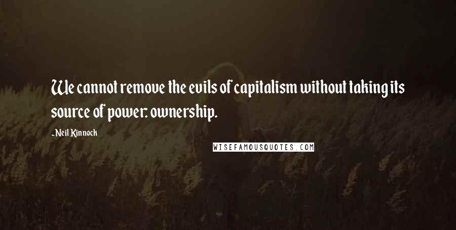 Neil Kinnock Quotes: We cannot remove the evils of capitalism without taking its source of power: ownership.