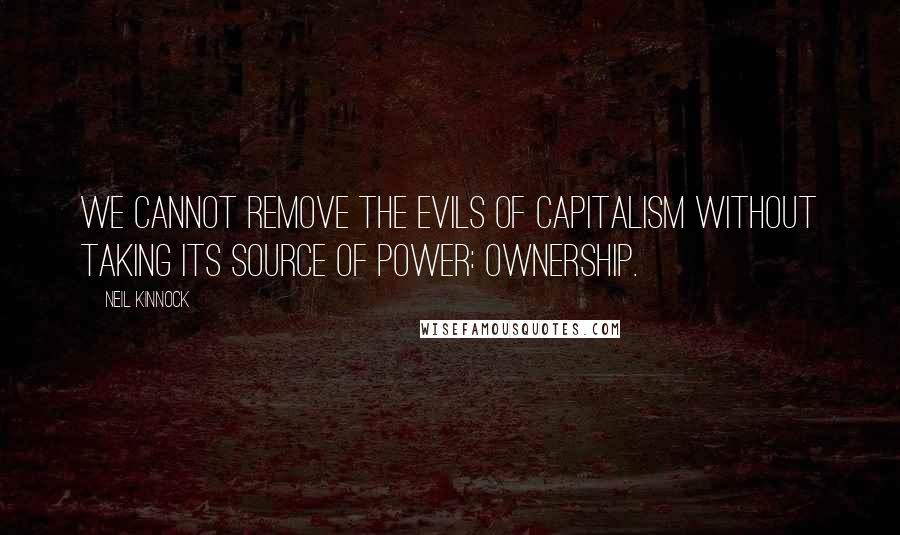 Neil Kinnock Quotes: We cannot remove the evils of capitalism without taking its source of power: ownership.