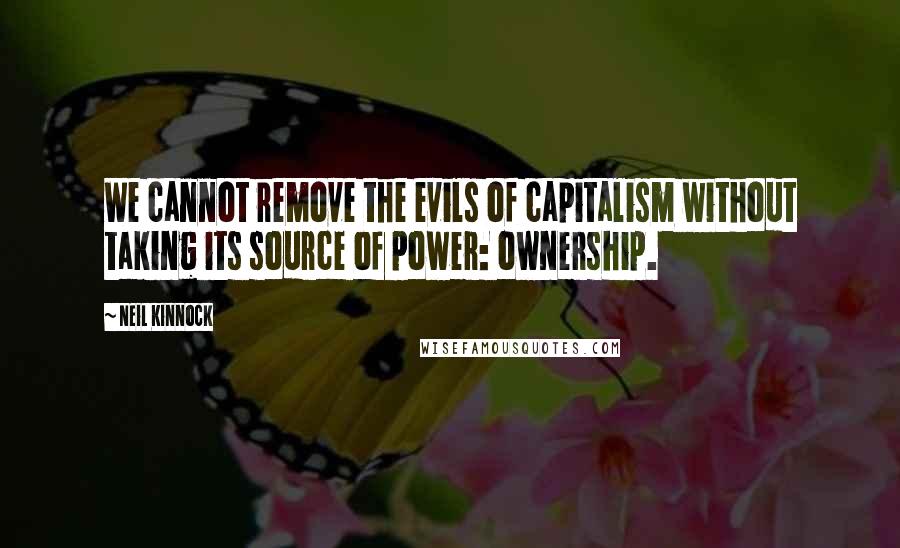 Neil Kinnock Quotes: We cannot remove the evils of capitalism without taking its source of power: ownership.