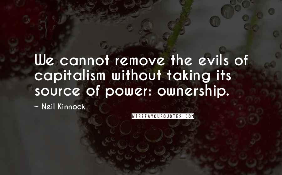 Neil Kinnock Quotes: We cannot remove the evils of capitalism without taking its source of power: ownership.