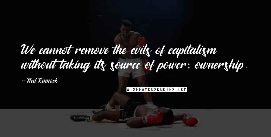 Neil Kinnock Quotes: We cannot remove the evils of capitalism without taking its source of power: ownership.