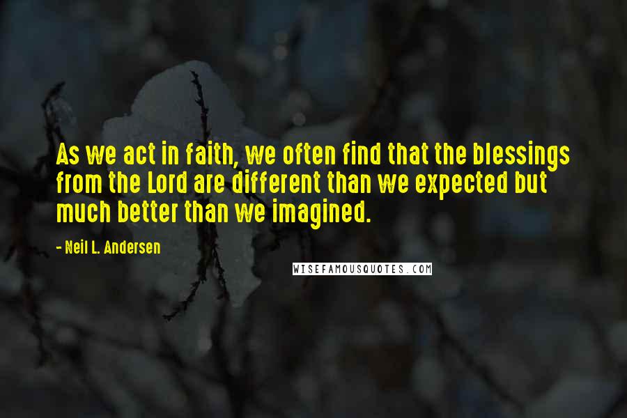 Neil L. Andersen Quotes: As we act in faith, we often find that the blessings from the Lord are different than we expected but much better than we imagined.