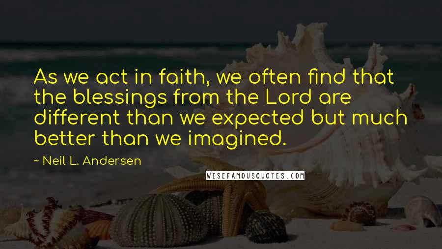 Neil L. Andersen Quotes: As we act in faith, we often find that the blessings from the Lord are different than we expected but much better than we imagined.