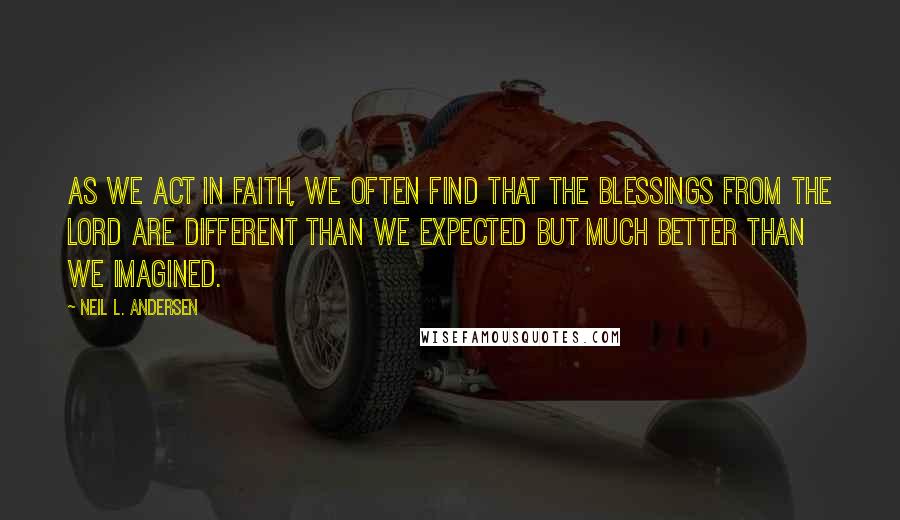 Neil L. Andersen Quotes: As we act in faith, we often find that the blessings from the Lord are different than we expected but much better than we imagined.