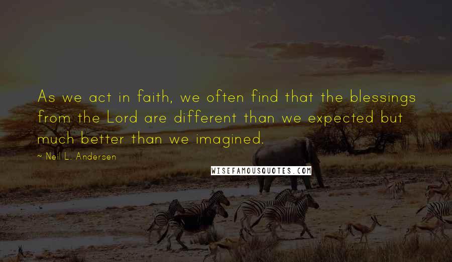 Neil L. Andersen Quotes: As we act in faith, we often find that the blessings from the Lord are different than we expected but much better than we imagined.