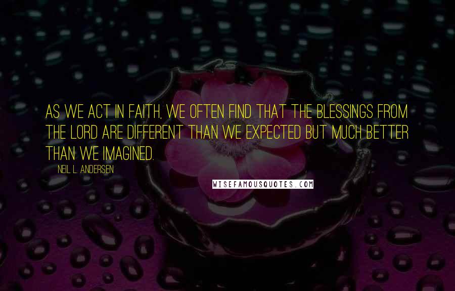 Neil L. Andersen Quotes: As we act in faith, we often find that the blessings from the Lord are different than we expected but much better than we imagined.