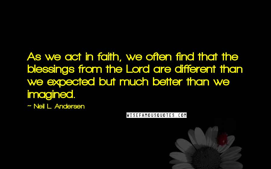 Neil L. Andersen Quotes: As we act in faith, we often find that the blessings from the Lord are different than we expected but much better than we imagined.