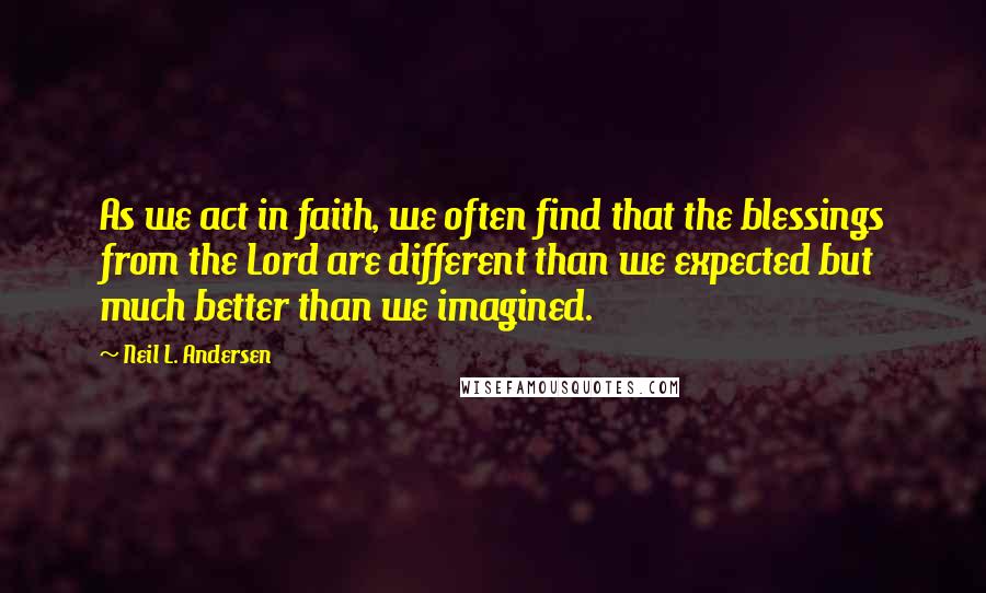 Neil L. Andersen Quotes: As we act in faith, we often find that the blessings from the Lord are different than we expected but much better than we imagined.