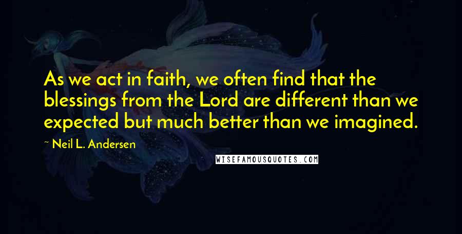 Neil L. Andersen Quotes: As we act in faith, we often find that the blessings from the Lord are different than we expected but much better than we imagined.