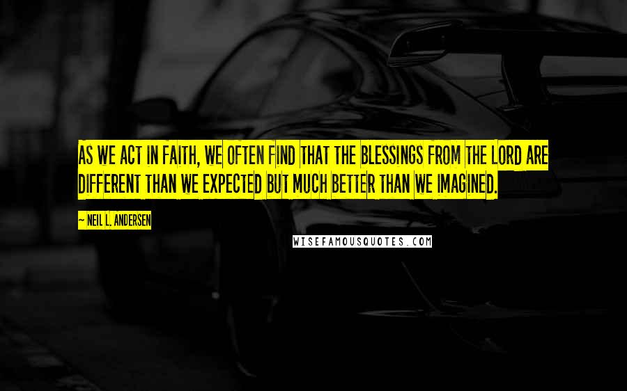 Neil L. Andersen Quotes: As we act in faith, we often find that the blessings from the Lord are different than we expected but much better than we imagined.