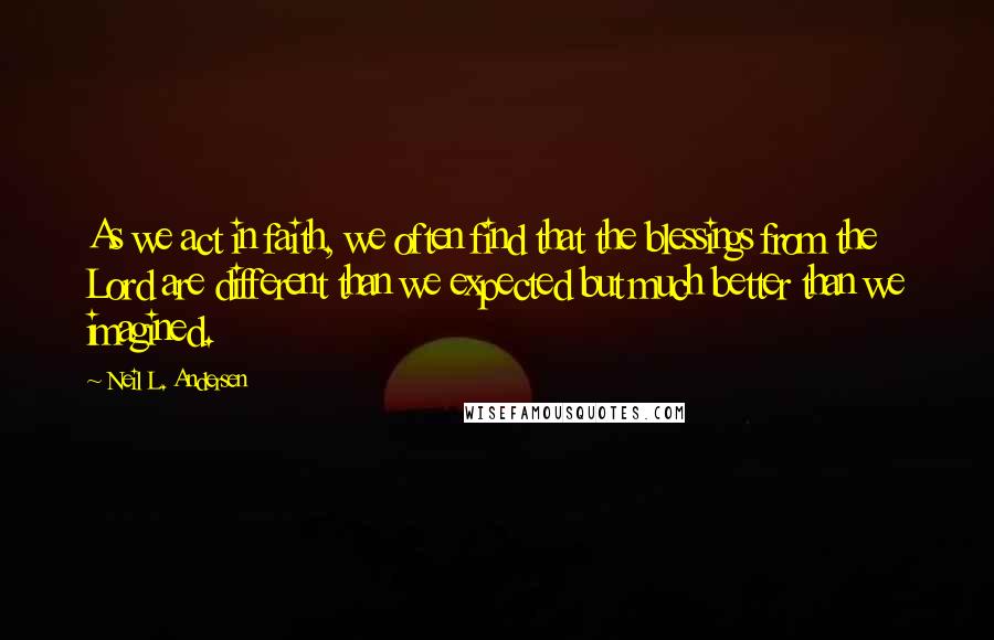 Neil L. Andersen Quotes: As we act in faith, we often find that the blessings from the Lord are different than we expected but much better than we imagined.