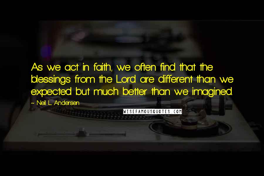 Neil L. Andersen Quotes: As we act in faith, we often find that the blessings from the Lord are different than we expected but much better than we imagined.