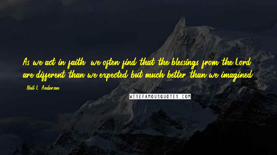 Neil L. Andersen Quotes: As we act in faith, we often find that the blessings from the Lord are different than we expected but much better than we imagined.