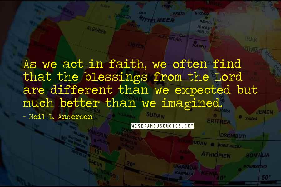 Neil L. Andersen Quotes: As we act in faith, we often find that the blessings from the Lord are different than we expected but much better than we imagined.