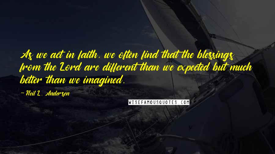 Neil L. Andersen Quotes: As we act in faith, we often find that the blessings from the Lord are different than we expected but much better than we imagined.