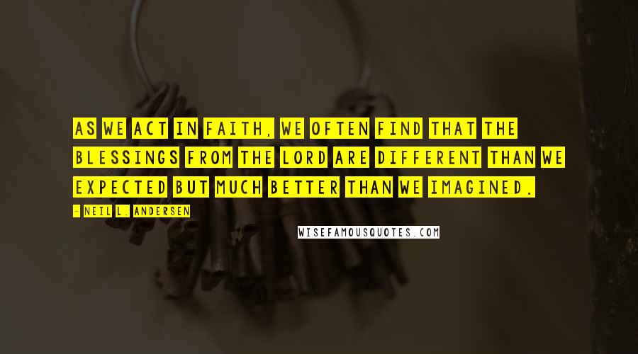 Neil L. Andersen Quotes: As we act in faith, we often find that the blessings from the Lord are different than we expected but much better than we imagined.