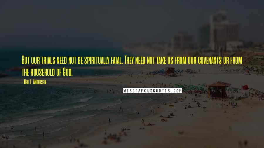 Neil L. Andersen Quotes: But our trials need not be spiritually fatal. They need not take us from our covenants or from the household of God.