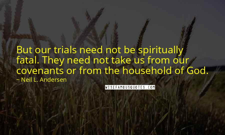 Neil L. Andersen Quotes: But our trials need not be spiritually fatal. They need not take us from our covenants or from the household of God.